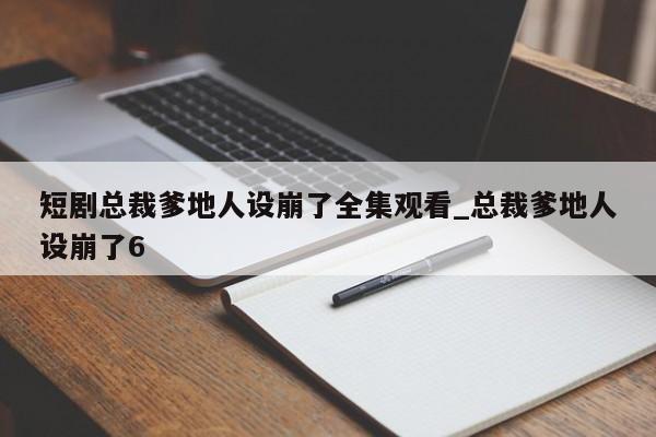 短剧总裁爹地人设崩了全集观看_总裁爹地人设崩了6